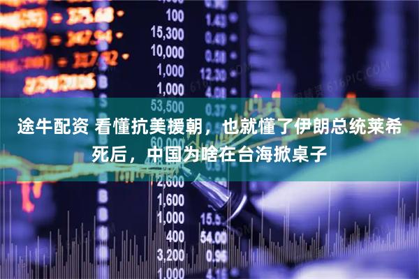 途牛配资 看懂抗美援朝，也就懂了伊朗总统莱希死后，中国为啥在台海掀桌子