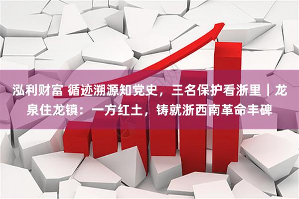 泓利财富 循迹溯源知党史，三名保护看浙里｜龙泉住龙镇：一方红土，铸就浙西南革命丰碑