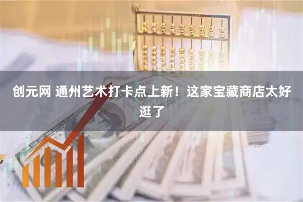 创元网 通州艺术打卡点上新！这家宝藏商店太好逛了
