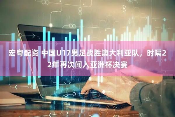 宏粤配资 中国U17男足战胜澳大利亚队，时隔22年再次闯入亚洲杯决赛