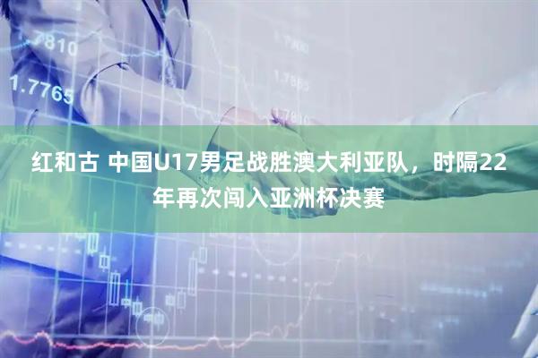 红和古 中国U17男足战胜澳大利亚队，时隔22年再次闯入亚洲杯决赛