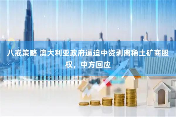 八戒策略 澳大利亚政府逼迫中资剥离稀土矿商股权，中方回应