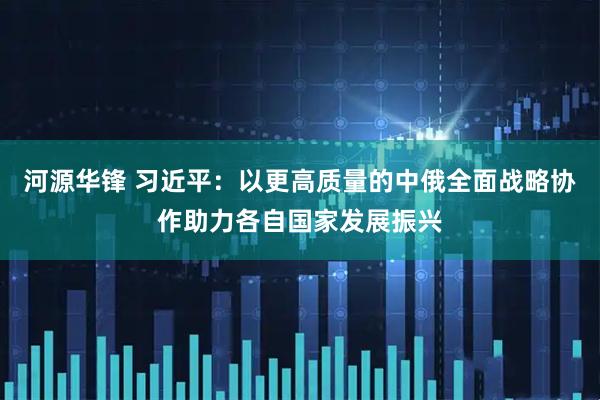河源华锋 习近平：以更高质量的中俄全面战略协作助力各自国家发展振兴