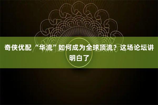 奇侠优配 “华流”如何成为全球顶流？这场论坛讲明白了