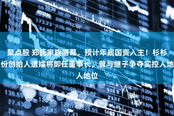 聚点股 郑氏家族落幕，预计年底国资入主！杉杉股份创始人遗孀将卸任董事长，曾与继子争夺实控人地位