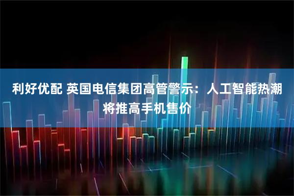 利好优配 英国电信集团高管警示：人工智能热潮将推高手机售价