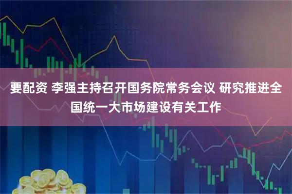 要配资 李强主持召开国务院常务会议 研究推进全国统一大市场建设有关工作