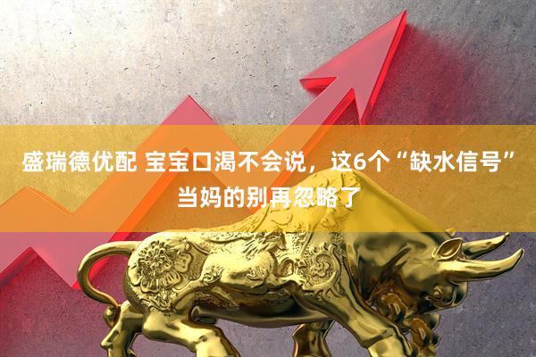 盛瑞德优配 宝宝口渴不会说，这6个“缺水信号”当妈的别再忽略了