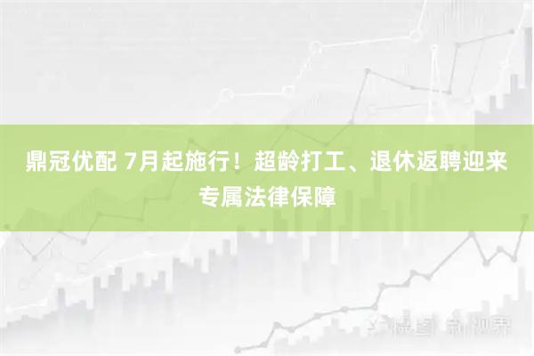 鼎冠优配 7月起施行！超龄打工、退休返聘迎来专属法律保障