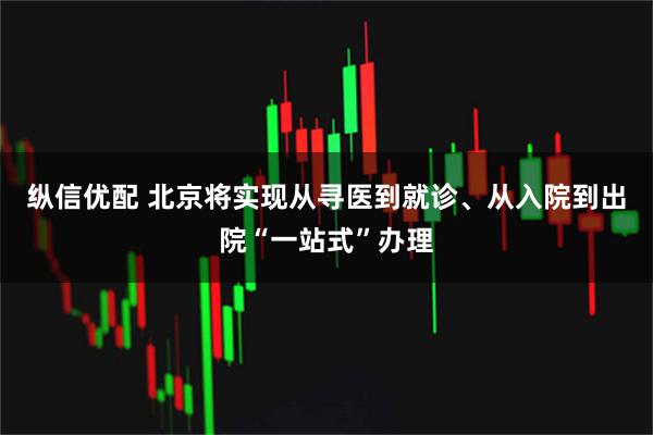 纵信优配 北京将实现从寻医到就诊、从入院到出院“一站式”办理