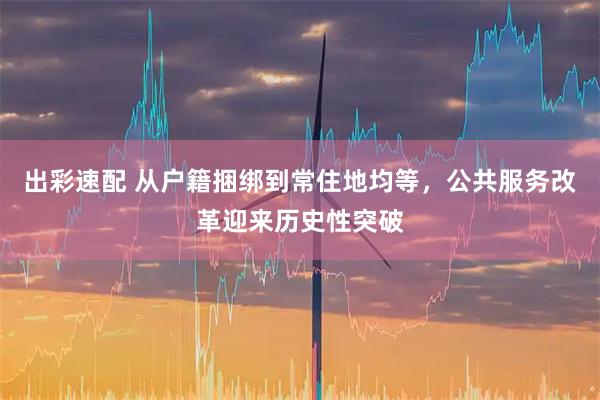 出彩速配 从户籍捆绑到常住地均等，公共服务改革迎来历史性突破