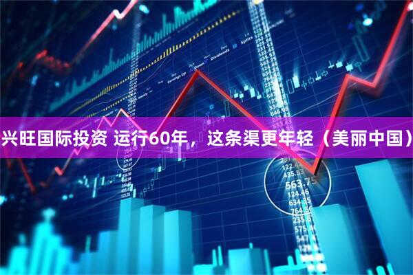 兴旺国际投资 运行60年，这条渠更年轻（美丽中国）