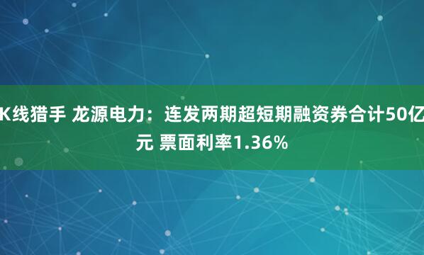 K线猎手 龙源电力：连发两期超短期融资券合计50亿元 票面利率1.36%