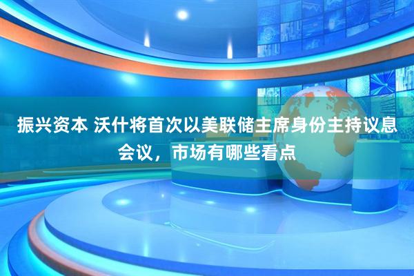振兴资本 沃什将首次以美联储主席身份主持议息会议，市场有哪些看点