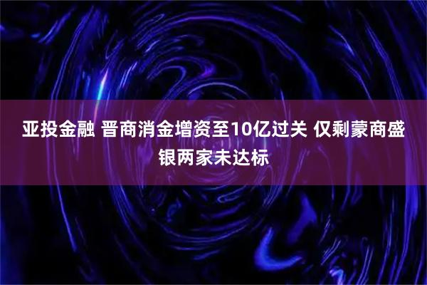 亚投金融 晋商消金增资至10亿过关 仅剩蒙商盛银两家未达标
