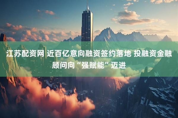 江苏配资网 近百亿意向融资签约落地 投融资金融顾问向“强赋能”迈进