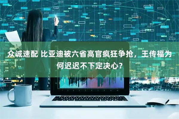 众诚速配 比亚迪被六省高官疯狂争抢,王传福为何迟迟不下定决心?