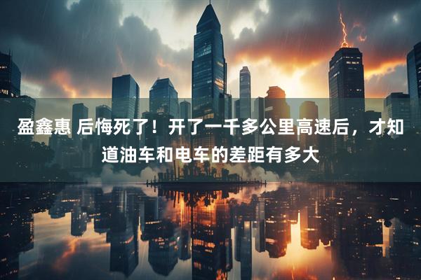 盈鑫惠 后悔死了！开了一千多公里高速后，才知道油车和电车的差距有多大