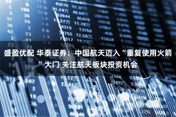 盛盈优配 华泰证券：中国航天迈入“重复使用火箭”大门 关注航天板块投资机会