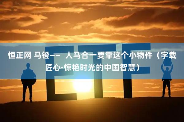恒正网 马镫——  人马合一要靠这个小物件（字载匠心·惊艳时光的中国智慧）