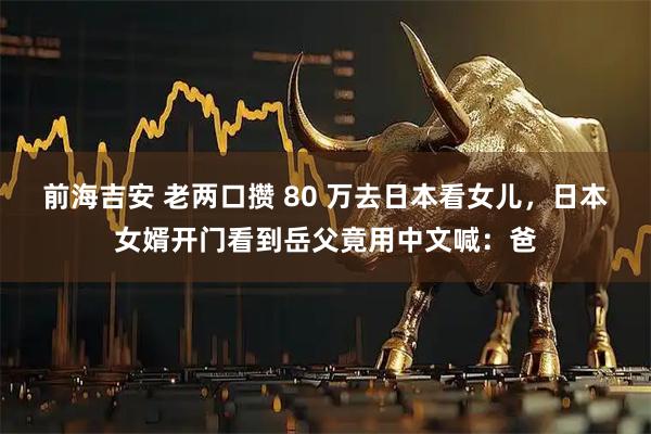 前海吉安 老两口攒 80 万去日本看女儿，日本女婿开门看到岳父竟用中文喊：爸