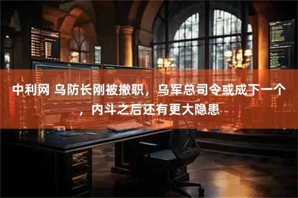中利网 乌防长刚被撤职，乌军总司令或成下一个，内斗之后还有更大隐患