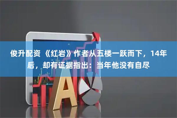 俊升配资 《红岩》作者从五楼一跃而下，14年后，却有证据指出：当年他没有自尽