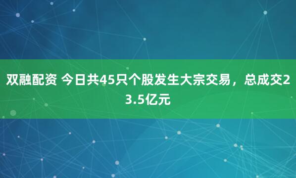 双融配资 今日共45只个股发生大宗交易,总成交23.5亿元