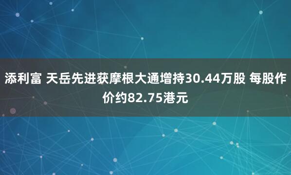添利富 天岳先进获摩根大通增持30.44万股 每股作价约82.75港元