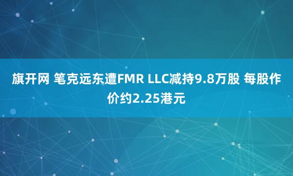 旗开网 笔克远东遭FMR LLC减持9.8万股 每股作价约2.25港元