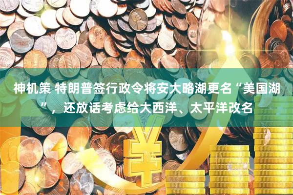 神机策 特朗普签行政令将安大略湖更名“美国湖”，还放话考虑给大西洋、太平洋改名