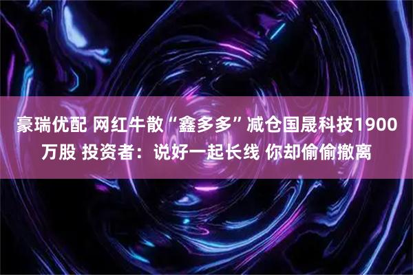 豪瑞优配 网红牛散“鑫多多”减仓国晟科技1900万股 投资者：说好一起长线 你却偷偷撤离