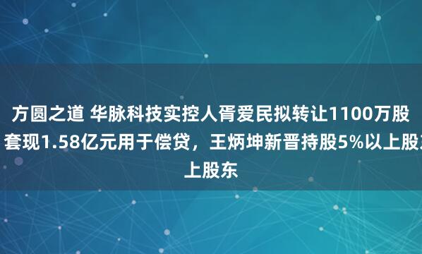 方圆之道 华脉科技实控人胥爱民拟转让1100万股，套现1.58亿元用于偿贷，王炳坤新晋持股5%以上股东