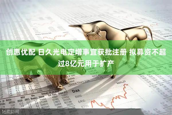 创惠优配 日久光电定增事宜获批注册 拟募资不超过8亿元用于扩产