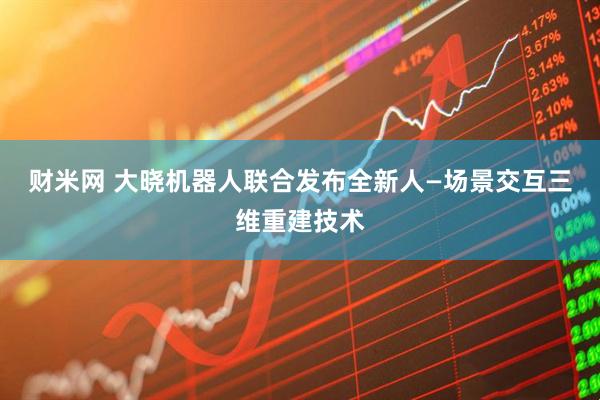 财米网 大晓机器人联合发布全新人—场景交互三维重建技术